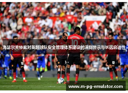 海瑟尔关惨案对英超球队安全管理体系建设的深刻警示与长远启迪性