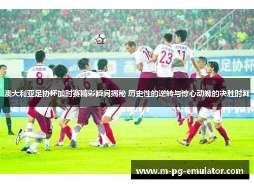 澳大利亚足协杯加时赛精彩瞬间揭秘 历史性的逆转与惊心动魄的决胜时刻